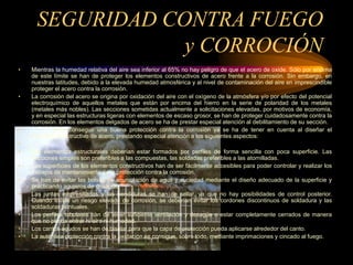 SEGURIDAD CONTRA FUEGO
y CORROCIÓN
• Mientras la humedad relativa del aire sea inferior al 65% no hay peligro de que el acero de oxide. Sólo por encima
de este límite se han de proteger los elementos constructivos de acero frente a la corrosión. Sin embargo, en
nuestras latitudes, debido a la elevada humedad atmosférica y al nivel de contaminación del aire en imprescindible
proteger el acero contra la corrosión.
• La corrosión del acero se origina por oxidación del aire con el oxígeno de la atmósfera y/o por efecto del potencial
electroquímico de aquellos metales que están por encima del hierro en la serie de polaridad de los metales
(metales más nobles). Las secciones sometidas actualmente a solicitaciones elevadas, por motivos de economía,
y en especial las estructuras ligeras con elementos de escaso grosor, se han de proteger cuidadosamente contra la
corrosión. En los elementos delgados de acero se ha de prestar especial atención al debilitamiento de su sección.
• Para conseguir una buena protección contra la corrosión ya se ha de tener en cuenta al diseñar el
elemento constructivo de acero, prestando especial atención a los siguientes aspectos:
•
• Los elementos estructurales deberían estar formados por perfiles de forma sencilla con poca superficie. Las
secciones simples son preferibles a las compuestas, las soldadas preferibles a las atornilladas.
• Las superficies de los elementos constructivos han de ser fácilmente accesibles para poder controlar y realizar los
trabajos de mantenimiento de la protección contra la corrosión.
• Se han de evitar las bolsas de acumulación de agua y suciedad mediante el diseño adecuado de la superficie y
practicando agujeros de desagüe.
• Las juntas empresilladas y las hendiduras se han de sellar, ya que no hay posibilidades de control posterior.
Cuando existe un riesgo elevado de corrosión, se deberían evitar los cordones discontinuos de soldadura y las
soldaduras puntuales.
• Los perfiles tubulares han de tener suficiente ventilación y desagüe o estar completamente cerrados de manera
que no pueda entrar ni aire ni humedad.
• Los cantos agudos se han de biselar para que la capa de protección pueda aplicarse alrededor del canto.
• La auténtica protección contra la oxidación se consigue, sobre todo, mediante imprimaciones y cincado al fuego.
 