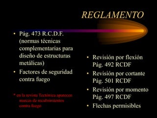REGLAMENTO
• Pág. 473 R.C.D.F.
(normas técnicas
complementarias para
diseño de estructuras
metálicas)
• Factores de seguridad
contra fuego
* en la revista Tectónica aparecen
marcas de recubrimientos
contra fuego
• Revisión por flexión
Pág. 492 RCDF
• Revisión por cortante
Pág. 501 RCDF
• Revisión por momento
Pág. 497 RCDF
• Flechas permisibles
 