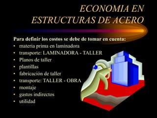 ECONOMIA EN
ESTRUCTURAS DE ACERO
Para definir los costos se debe de tomar en cuenta:
• materia prima en laminadora
• transporte: LAMINADORA - TALLER
• Planos de taller
• plantillas
• fabricación de taller
• transporte: TALLER - OBRA
• montaje
• gastos indirectos
• utilidad
 