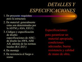 DETALLES Y
ESPECIFICACIONES
Especificaciones:
para garantizar un
material apropiado,
condiciones
adecuadas, buena
resistencia y calidad
de mano de obra.
1. De proyecto: requisitos
para la estructura
2. De material: generalmente
estas son determinadas por
la ASTM y ASA, EEUU.
3. Códigos y especificación
de diseño:
especificaciones de AISC;
de diseño las AWS, AISI
AJI, además de las normas
locales (R.C.D.F.)
4. De montaje
5. De resistencia al fuego o
sismo
 