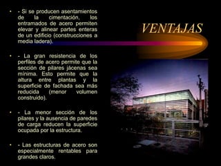 VENTAJAS
• - Si se producen asentamientos
de la cimentación, los
entramados de acero permiten
elevar y alinear partes enteras
de un edificio (construcciones a
media ladera).
• - La gran resistencia de los
perfiles de acero permite que la
sección de pilares jácenas sea
mínima. Esto permite que la
altura entre plantas y la
superficie de fachada sea más
reducida (menor volumen
construido).
• - La menor sección de los
pilares y la ausencia de paredes
de carga reducen la superficie
ocupada por la estructura.
• - Las estructuras de acero son
especialmente rentables para
grandes claros.
 