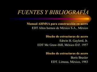 FUENTES Y BIBLIOGRAFÍA
Manual AHMSA para construcción en acero
EDT Altos hornos de México S.A., México
Diseño de estructuras de acero
Edwin H. Gaylord, Jr.
EDT Mc Graw-Hill, México D.F. 1957
Diseño de estructuras de acero
Boris Bresler
EDT. Limusa, México, 1983
 