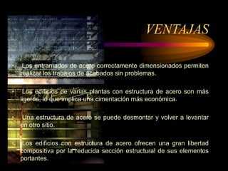 VENTAJAS
• Los entramados de acero correctamente dimensionados permiten
realizar los trabajos de acabados sin problemas.
• Los edificios de varias plantas con estructura de acero son más
ligeros, lo que implica una cimentación más económica.
• Una estructura de acero se puede desmontar y volver a levantar
en otro sitio.
• Los edificios con estructura de acero ofrecen una gran libertad
compositiva por la reducida sección estructural de sus elementos
portantes.
 