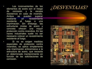 ¿DESVENTAJAS?
• Los inconvenientes de los
elementos de acero son el riesgo
de corrosión y la escasa
resistencia en caso de incendio.
Ambos se pueden superar
mediante un revestimiento
resistente al fuego o una
imprimación. Sin embargo, las
estructuras mixtas de acero y
concreto ofrecen una mayor
protección contra incendios. En las
naves industriales suele no ser
necesario colocar un revestimiento
resistente al fuego.
• Si no se exigen medidas
especiales de protección contra
incendios, se aplica simplemente
una imprimación anticorrosiva a la
estructura de acero, que necesita
un determinado mantenimiento en
función de las solicitaciones de
corrosión.
 