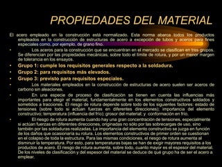 PROPIEDADES DEL MATERIAL
El acero empleado en la construcción está normalizado. Esta norma abarca todos los productos
empleados en la construcción de estructuras de acero a excepción de tubos y aceros para fines
especiales como, por ejemplo, de grano fino.
• Los aceros para la construcción que se encuentran en el mercado se clasifican en tres grupos.
Se diferencian por las propiedades mecánicas, sobre todo el límite de rotura, y por un menor margen
de tolerancia en los ensayos.
• Grupo 1: cumple los requisitos generales respecto a la soldadura.
• Grupo 2: para requisitos más elevados.
• Grupo 3: previsto para requisitos especiales.
• Los materiales empleados en la construcción de estructuras de acero suelen ser aceros de
carbono sin aleaciones.
• En una especie de proceso de clasificación se tienen en cuenta las influencias más
importantes para elegir el material, fundamentalmente en los elementos constructivos soldados y
sometidos a tracciones. El riesgo de rotura depende sobre todo de los siguientes factores: estado de
tensiones (sobre todo si actúan fuerzas en diferentes direcciones); importancia del elemento
constructivo; temperatura (influencia del frío); grosor del material; y conformación en frío.
• El riesgo de rotura aumenta cuando hay una gran concentración de tensiones, especialmente
si actúan fuerzas en diferentes direcciones, originadas no sólo por las sobrecargas de uso, sino
también por las soldaduras realizadas. La importancia del elemento constructivo se juzga en función
de los daños que ocasionaría su rotura. Los elementos constructivos de primer orden se cuestionan
en el colapso de toda la estructura. Para las mismas condiciones, el riesgo de rotura aumenta al
disminuir la temperatura. Por esto, para temperaturas bajas se han de exigir mayores requisitos a los
productos de acero. El riesgo de rotura aumenta, sobre todo, cuanto mayor es el espesor del material.
De los niveles de clasificación y del espesor del material se deduce de qué grupo ha de ser el acero a
emplear.
 