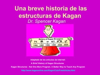 Una breve historia de las estructuras de Kagan   Dr. Spencer Kagan   Adaptado de los artículos de Internet:  A Brief History of Kagan Structures  Kagan Structures - Not One More Program. A Better Way to Teach Any Program   http:// www.kaganonline.com / KaganClub / FreeArticles.html 