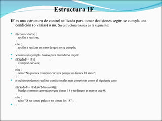IF  es una estructura de control utilizada para tomar decisiones según se cumpla una condición (o varias) o no.  Su estructura básica es la siguiente:  if(condición/es){     acción a realizar;  }  else{     acción a realizar en caso de que no se cumpla;  }  Veamos un ejemplo básico para entenderlo mejor:  if($edad>=18){     Comprar cerveza;  }  else{     echo "No puedes comprar cerveza porque no tienes 18 años";  }  e incluso podemos realizar condicionales mas completas como el siguiente caso:  if(($edad>=18)&&($dinero>0)){     Puedes comprar cerveza porque tienes 18 y tu dinero es mayor que 0;  }  else{     echo "O no tienes pelas o no tienes los 18" ;  }  Estructura IF  