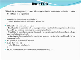 Bucle FOR  El bucle for se usa para repetir una misma operación un número determinado de veces. Su sintaxis es la siguiente:  for(inicialización;condición;actualización){     sentencia a ejecutar mientras se cumpla la condición }  El bucle for esta compuesto de 3 partes:  -  Inicialización : Se ejecuta tan solo al iniciar por primera vez el bucle.En esta parte se suele colocar la variable que contara el numero de veces que se repite el bucle.  -  Condición : Es la condición que se evaluara cada vez que se inicie el bucle.Esta condición es la que determina la duración del bucle.  -  Actualización : Sirve para indicar los cambios que queremos ejecutar en las variables cada vez que se ejecuta el bucle.  Un ejemplo de su uso seria el siguiente:  for($i=1;i<=10;i++){      echo "El número actual es".$i;  }  De esta forma escribiría todos los números contenidos entre 0 y 10.  