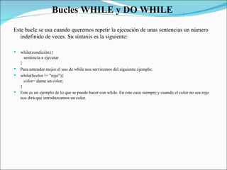 Bucles WHILE y DO WHILE  Este bucle se usa cuando queremos repetir la ejecución de unas sentencias un número indefinido de veces. Su sintaxis es la siguiente:  while(condición){     sentencia a ejecutar  }  Para entender mejor el uso de while nos serviremos del siguiente ejemplo:  while($color != "rojo"){     color= dame un color;  }  Este es un ejemplo de lo que se puede hacer con while. En este caso siempre y cuando el color no sea rojo nos dirá que introduzcamos un color.  