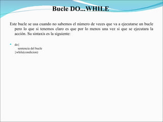 Bucle DO...WHILE  Este bucle se usa cuando no sabemos el número de veces que va a ejecutarse un bucle pero lo que si tenemos claro es que por lo menos una vez si que se ejecutara la acción. Su sintaxis es la siguiente:  do{      sentencia del bucle  }while(condicion)  