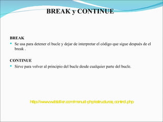 BREAK y CONTINUE  BREAK  Se usa para detener el bucle y dejar de interpretar el código que sigue después de el break . CONTINUE Sirve para volver al principio del bucle desde cualquier parte del bucle.  http://www.webtaller.com/manual-php/estructuras_control.php 