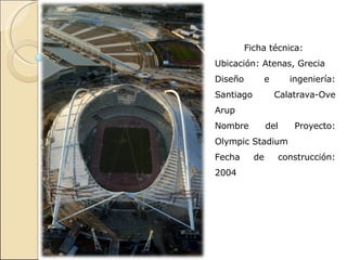 Ficha técnica:  Ubicación: Atenas, Grecia Diseño e ingeniería: Santiago Calatrava-Ove Arup Nombre del Proyecto:  Olympic Stadium Fecha de construcción: 2004 