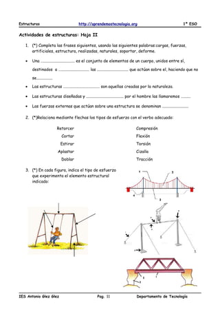 Estructuras http://aprendemostecnologia.org 1º ESO
Actividades de estructuras: Hoja II
1. (*) Completa las frases siguientes, usando las siguientes palabras:cargas, fuerzas,
artificiales, estructura, realizadas, naturales, soportar, deforme.
• Una …............................... es el conjunto de elementos de un cuerpo, unidos entre sí,
destinados a …............................ las ............................... que actúan sobre el, haciendo que no
se................
• Las estructuras .................................... son aquellas creadas por la naturaleza.
• Las estructuras diseñadas y ..................................... por el hombre las llamaremos ….......
• Las fuerzas externas que actúan sobre una estructura se denominan ..........................
2. (*)Relaciona mediante flechas los tipos de esfuerzo con el verbo adecuado:
Retorcer Compresión
Cortar Flexión
Estirar Torsión
Aplastar Cizalla
Doblar Tracción
3. (*) En cada figura, indica el tipo de esfuerzo
que experimenta el elemento estructural
indicado:
IES Antonio Glez Glez Pag. Departamento de Tecnología11
 