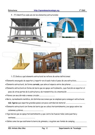 Estructuras http://aprendemostecnologia.org 1º ESO
4. (*) Identifica cada uno de los elementos estructurales
5. (*) Indica a qué elemento estructural se refiere de estas definiciones:
• Elemento encargado de soportar y repartir en el suelo todo el peso de una estructura........................
• Elemento estructural, de forma curvada, que salva el espacio entre dos pilares ...................................
• Elemento estructural en forma de barra que se apoya verticalmente, cuya función es soportar el
peso de otras partes de la estructura y de transmitirla a la cimentación ..........................................
• Pilares con sección más o menos circular....................................
• Barra, normalmente metálica, de distintas secciones que se emplean para conseguir estructuras
más ligeras que soportan grandes pesos con poca cantidad de material ............................................
• Elemento estructural con forma de barra que se coloca horizontalmente y se apoya sobre las
columnas y pilares...............................................
• Viga maciza que se apoya horizontalmente y que cierra los huecos tales como puertas y
ventanas.............................................
• Cables como los que sostienen la barra de gimnasia, o sujetan una tienda de camping …........................
IES Antonio Glez Glez Pag. Departamento de Tecnología12
 