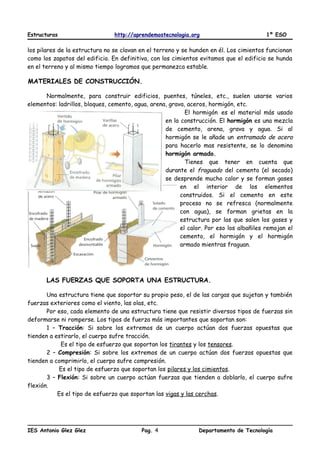 Estructuras http://aprendemostecnologia.org 1º ESO
los pilares de la estructura no se clavan en el terreno y se hunden en él. Los cimientos funcionan
como los zapatos del edificio. En definitiva, con los cimientos evitamos que el edificio se hunda
en el terreno y al mismo tiempo logramos que permanezca estable.
MATERIALES DE CONSTRUCCIÓN.
Normalmente, para construir edificios, puentes, túneles, etc., suelen usarse varios
elementos: ladrillos, bloques, cemento, agua, arena, grava, aceros, hormigón, etc.
El hormigón es el material más usado
en la construcción. El hormigón es una mezcla
de cemento, arena, grava y agua. Si al
hormigón se le añade un entramado de acero
para hacerlo mas resistente, se lo denomina
hormigón armado.
Tienes que tener en cuenta que
durante el fraguado del cemento (el secado)
se desprende mucho calor y se forman gases
en el interior de los elementos
construidos. Si el cemento en este
proceso no se refresca (normalmente
con agua), se forman grietas en la
estructura por las que salen los gases y
el calor. Por eso los albañiles remojan el
cemento, el hormigón y el hormigón
armado mientras fraguan.
LAS FUERZAS QUE SOPORTA UNA ESTRUCTURA.
Una estructura tiene que soportar su propio peso, el de las cargas que sujetan y también
fuerzas exteriores como el viento, las olas, etc.
Por eso, cada elemento de una estructura tiene que resistir diversos tipos de fuerzas sin
deformarse ni romperse. Los tipos de fuerza más importantes que soportan son:
1 – Tracción: Si sobre los extremos de un cuerpo actúan dos fuerzas opuestas que
tienden a estirarlo, el cuerpo sufre tracción.
Es el tipo de esfuerzo que soportan los tirantes y los tensores.
2 – Compresión: Si sobre los extremos de un cuerpo actúan dos fuerzas opuestas que
tienden a comprimirlo, el cuerpo sufre compresión.
Es el tipo de esfuerzo que soportan los pilares y los cimientos.
3 – Flexión: Si sobre un cuerpo actúan fuerzas que tienden a doblarlo, el cuerpo sufre
flexión.
Es el tipo de esfuerzo que soportan las vigas y las cerchas.
IES Antonio Glez Glez Pag. Departamento de Tecnología4
 