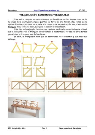Estructuras http://aprendemostecnologia.org 1º ESO
TRIANGULACIÓN. ESTRUCTURAS TRIANGULADAS
Si se analiza cualquier estructura formada por la unión de perfiles simples, como las de
las grúas de la construcción, algunos puentes, las torres de alta tensión, etc.; vemos que la
rigidez de estas estructuras no se debe a lo compacto de su construcción, sino al entramado
triangular de su forma. Es decir, su rigidez se basa en la triangulación.
Si te fijas en los ejemplos, la estructura cuadrada puede deformarse fácilmente, al igual
que la pentagonal. Pero la triangular es muy estable e indeformable. Por eso, las otras formas
geométricas se triangulan para darles rigidez.
Es decir, la triangulación hace que las estructuras no se deformen y que sean muy
estables.
IES Antonio Glez Glez Pag. Departamento de Tecnología6
 