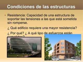 Condiciones de las estructuras
   Resistencia: Capacidad de una estructura de
    soportar las tensiones a las que está sometida
    sin romperse.
➢   ¿ Qué edificio requiere una mayor resistencia?
➢   ¿ Por qué? ¿ A qué tipo de esfuerzos están
    sometidos?
 