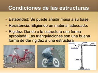 Condiciones de las estructuras
   Estabilidad: Se puede añadir masa a su base.
   Resistencia: Eligiendo un material adecuado.
   Rigidez: Dando a la estructura una forma
    apropiada. Las triangulaciones son una buena
    forma de dar rigidez a una estructura
 