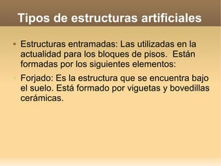 Tipos de estructuras artificiales
   Estructuras entramadas: Las utilizadas en la
    actualidad para los bloques de pisos. Están
    formadas por los siguientes elementos:
➢   Forjado: Es la estructura que se encuentra bajo
    el suelo. Está formado por viguetas y bovedillas
    cerámicas.
 
