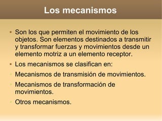 Los mecanismos

   Son los que permiten el movimiento de los
    objetos. Son elementos destinados a transmitir
    y transformar fuerzas y movimientos desde un
    elemento motriz a un elemento receptor.
   Los mecanismos se clasifican en:
➢   Mecanismos de transmisión de movimientos.
➢   Mecanismos de transformación de
    movimientos.
➢   Otros mecanismos.
 