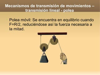 Mecanismos de transmisión de movimientos –
        transmisión lineal - polea

➢   Polea móvil: Se encuentra en equilibrio cuando
    F=R/2, reduciéndose así la fuerza necesaria a
    la mitad.
 