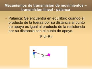 Mecanismos de transmisión de movimientos –
        transmisión lineal - palanca

   Palanca: Se encuentra en equilibrio cuando el
    producto de la fuerza por su distancia al punto
    de apoyo es igual al producto de la resistencia
    por su distancia con el punto de apoyo.
                       F·d=R·r
 