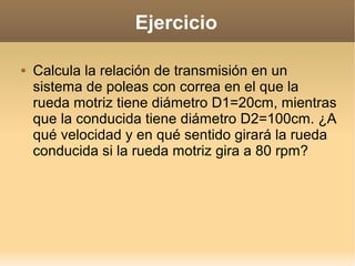 Ejercicio

   Calcula la relación de transmisión en un
    sistema de poleas con correa en el que la
    rueda motriz tiene diámetro D1=20cm, mientras
    que la conducida tiene diámetro D2=100cm. ¿A
    qué velocidad y en qué sentido girará la rueda
    conducida si la rueda motriz gira a 80 rpm?
 