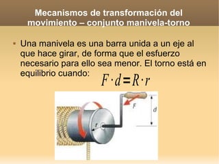 Mecanismos de transformación del
     movimiento – conjunto manivela-torno

   Una manivela es una barra unida a un eje al
    que hace girar, de forma que el esfuerzo
    necesario para ello sea menor. El torno está en
    equilibrio cuando:
                        F ·d=R·r
 