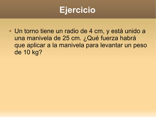 Ejercicio

   Un torno tiene un radio de 4 cm, y está unido a
    una manivela de 25 cm. ¿Qué fuerza habrá
    que aplicar a la manivela para levantar un peso
    de 10 kg?
 