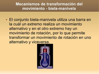 Mecanismos de transformación del
          movimiento - biela-manivela

   El conjunto biela-manivela utiliza una barra en
    la cuál un extremo realiza un movimiento
    alternativo y en el otro extremo hay un
    movimiento de rotación, por lo que permite
    transformar un movimiento de rotación en uno
    alternativo y viceversa.
 