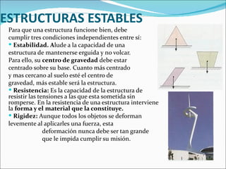 ESTRUCTURAS ESTABLES Para que una estructura funcione bien, debe  cumplir tres condiciones independientes entre sí:  Estabilidad. A lude a la capacidad de una  estructura de mantenerse erguida y no volcar.  Para ello, su  centro de gravedad  debe estar  centrado sobre su base. Cuanto más centrado  y mas cercano al suelo esté el centro de gravedad, más estable será la estructura. Resistencia:  Es la capacidad de la estructura de resistir las tensiones a las que esta sometida sin romperse. En la resistencia de una estructura interviene la  forma y el material que la constituye.  Rigidez:  Aunque todos los objetos se deforman levemente al aplicarles una fuerza, esta    deformación nunca debe ser tan grande    que le impida cumplir su misión. 