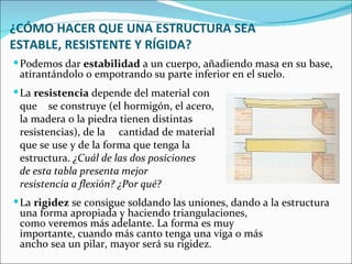 ¿CÓMO HACER QUE UNA ESTRUCTURA SEA ESTABLE, RESISTENTE Y RÍGIDA? Podemos dar  estabilidad  a un cuerpo, añadiendo masa en su base, atirantándolo o empotrando su parte inferior en el suelo.  La  resistencia  depende del material con  que  se construye (el hormigón, el acero,  la madera o la piedra tienen distintas  resistencias), de la  cantidad de material  que se use y de la forma que tenga la  estructura.  ¿Cuál de las dos posiciones  de esta tabla presenta mejor  resistencia a flexión? ¿Por qué? La  rigidez  se consigue soldando las uniones, dando a la estructura  una forma apropiada y haciendo triangulaciones,  como veremos más adelante. La forma es muy  importante, cuando más canto tenga una viga o más  ancho sea un pilar, mayor será su rigidez . 