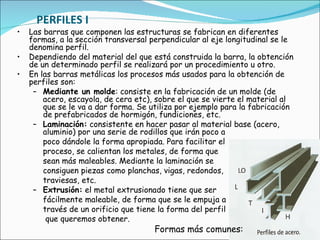 PERFILES I Las barras que componen las estructuras se fabrican en diferentes formas, a la sección transversal perpendicular al eje longitudinal se le denomina perfil.  Dependiendo del material del que está construida la barra, la obtención de un determinado perfil se realizará por un procedimiento u otro.  En las barras metálicas los procesos más usados para la obtención de perfiles son:   Mediante un molde : consiste en la fabricación de un molde (de acero, escayola, de cera etc), sobre el que se vierte el material al que se le va a dar forma. Se utiliza por ejemplo para la fabricación de prefabricados de hormigón, fundiciones, etc.  Laminación:  consistente en hacer pasar al material base (acero, aluminio) por una serie de rodillos que irán poco a  poco dándole la forma apropiada. Para facilitar el  proceso, se calientan los metales, de forma que  sean más maleables. Mediante la laminación se  consiguen piezas como planchas, vigas, redondos,  traviesas, etc.  Extrusión:  el metal extrusionado tiene que ser  fácilmente maleable, de forma que se le empuja a  través de un orificio que tiene la forma del perfil   que queremos obtener.  Formas más comunes: 