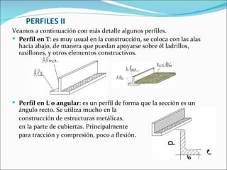 PERFILES II Veamos a continuación con más detalle algunos perfiles. Perfil en T : es muy usual en la construcción, se coloca con las alas hacia abajo, de manera que puedan apoyarse sobre él ladrillos, rasillones, y otros elementos constructivos.  Perfil en L o angular : es un perfil de forma que la sección es un ángulo recto. Se utiliza mucho en la  construcción de estructuras metálicas,  en la parte de cubiertas. Principalmente  para tracción y compresión, poco a flexión.     