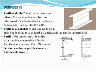 PERFILES III Perfil en doble T : es el que se coloca en  pilares. Trabaja también muy bien con  esfuerzos de flexión (también a tracción y  compresión). Son perfiles IPN o IPE.  Perfil de ala ancha:  es una viga en doble T,  en la que la altura total es igual a la anchura de las alas. Es un perfil HEB.  Perfil UPN:  sección en U. Se utiliza para tracción, compresión y flexión.  En pilares se usa la sección UPN en cajón. Sección cuadrada, perfiles huecos,  listones planos,  etc. 