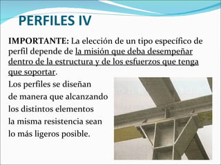 PERFILES IV IMPORTANTE:  La elección de un tipo específico de perfil depende de  la misión que deba desempeñar dentro de la estructura y de los esfuerzos que tenga que soportar .  Los perfiles se diseñan  de manera que alcanzando  los distintos elementos la misma resistencia sean  lo más ligeros posible. 