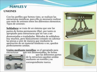 PERFILES V UNIONES Con los perfiles que hemos visto, se realizan las estructuras metálicas, para ello es necesario realizar una serie de uniones entre los diferentes elementos. Tipos de uniones:  Soldadura :  se trata de un sistema que une las  partes de forma permanente (fija), por tanto es apropiado para estructuras que no van a ser  desmontadas o trasladadas. Métodos de soldadura hay muchos, pero básicamente consiste en calentar las piezas a unir de manera que mediante la aportación de un material fundente o no, queden perfectamente unidas.  Unión mediante tornillos : es el apropiado para estructuras  que son desmontables, de forma    que las diferentes partes   de la estructura quedan unidas    mediante un tornillo y su    correspondiente tuerca.  