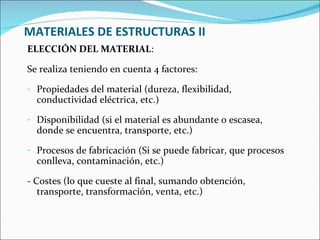 MATERIALES DE ESTRUCTURAS II ELECCIÓN DEL MATERIAL :  Se realiza teniendo en cuenta 4 factores: Propiedades del material (dureza, flexibilidad, conductividad eléctrica, etc.) Disponibilidad (si el material es abundante o escasea, donde se encuentra, transporte, etc.) Procesos de fabricación (Si se puede fabricar, que procesos conlleva, contaminación, etc.) - Costes (lo que cueste al final, sumando obtención, transporte, transformación, venta, etc.) 