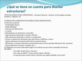 ¿Qué se tiene en cuenta para diseñar estructuras? TIPO DE ESTRUCTURA APROPIADO:  Armazón (barras),  laminar, de hormigón armado, metálica, colgante, etc. CONSEGUIR ELEMENTOS DE ESTRUCTURAS RESISTENTES: a) Elección material - Propiedades físicas - Disponibilidad - Procesos de fabricación - y Costes c) Basándonos en elementos conocidos: - Viga elemento destinado a resistir a flexión - Pilar elemento destinado a resistir a compresión - Pórtico conjunto de elementos que dan forma a edificios o naves - Zapata elemento de sustentación de las construcciones - Montantes y tirantes elementos característicos para salvar grandes distancias (Ej.: puentes) - Otros elementos (tirantes, cartelas, etc.) d) Eligiendo secciones adecuadas según a los esfuerzos que estén sometidas las barras.  Ejemplos: - Un cable resiste bien a tracción. - Una viga en doble T la que mejor resiste a flexión. - En que posición resiste mejor a flexión una regla tumbada o de canto? 