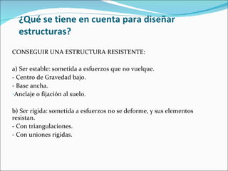 ¿Qué se tiene en cuenta para diseñar estructuras? CONSEGUIR UNA ESTRUCTURA RESISTENTE: a) Ser estable: sometida a esfuerzos que no vuelque. - Centro de Gravedad bajo. - Base ancha. Anclaje o fijación al suelo. b) Ser rígida: sometida a esfuerzos no se deforme, y sus elementos resistan. - Con triangulaciones. - Con uniones rígidas. 