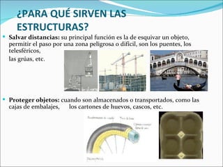 ¿PARA QUÉ SIRVEN LAS ESTRUCTURAS?    Salvar distancias:  su principal función es la de esquivar un objeto, permitir el paso por una zona peligrosa o difícil, son los puentes, los telesféricos,  las grúas, etc. Proteger objetos:  cuando son almacenados o transportados, como las cajas de embalajes,  los cartones de huevos, cascos, etc. 