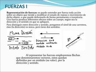 FUERZAS I Representación de fuerzas:  se puede entender por fuerza toda acción sobre un objeto que tiende a modificar el estado de reposo o movimiento de dicho objeto, o que puede deformarlo de forma permanente o transitoria. Una fuerza produce diferentes efectos sobre un cuerpo, según sea la dirección y el sentido en que se apliquen. Para distinguir entre dirección y sentido, pongamos el símil de una carretera, ésta (la dirección) es única, pero tiene dos sentidos:         Al representar las fuerzas emplearemos flechas  que denominaremos vectores, estos quedan  definidos por un módulo (su valor), por la  dirección y sentido.  