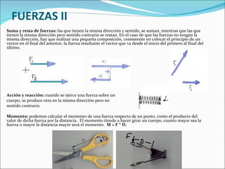 FUERZAS II Suma y resta de fuerzas:  las que tienen la misma dirección y sentido, se suman, mientras que las que tienen la misma dirección pero sentido contrario se restan. En el caso de que las fuerzas no tengan la misma dirección, hay que realizar una pequeña composición, consistente en colocar el principio de un vector en el final del anterior, la fuerza resultante el vector que va desde el inicio del primero al final del último.         Acción y reacción:  cuando se ejerce una fuerza sobre un  cuerpo, se produce otra en la misma dirección pero en  sentido contrario. Momento:  podemos calcular el momento de una fuerza respecto de un punto, como el producto del valor de dicha fuerza por la distancia.  El momento tiende a hacer girar un cuerpo, cuanto mayor sea la fuerza o mayor la distancia mayor será el momento.  M = F * D.         