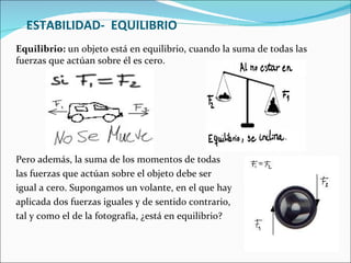 ESTABILIDAD-  EQUILIBRIO Equilibrio:  un objeto está en equilibrio, cuando la suma de todas las fuerzas que actúan sobre él es cero. Pero además, la suma de los momentos de todas  las fuerzas que actúan sobre el objeto debe ser  igual a cero. Supongamos un volante, en el que hay  aplicada dos fuerzas iguales y de sentido contrario,  tal y como el de la fotografía, ¿está en equilibrio?  