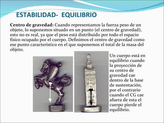 ESTABILIDAD-  EQUILIBRIO Centro de gravedad:  Cuando representamos la fuerza peso de un objeto, lo suponemos situado en un punto (el centro de gravedad), esto no es real, ya que el peso está distribuido por todo el espacio físico ocupado por el cuerpo. Definimos el centro de gravedad como ese punto característico en el que suponemos el total de la masa del objeto.    Un cuerpo está en   equilibrio cuando   la proyección de   su centro de   gravedad cae   dentro de la base   de sustentación,   por el contrario   cuando el CG cae   afuera de esta el   cuerpo pierde el   equilibrio. 