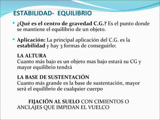 ESTABILIDAD-  EQUILIBRIO ¿Qué es el centro de gravedad C.G.?  Es el punto donde se mantiene el equilibrio de un objeto. Aplicación:  La principal aplicación del C.G. es la  estabilidad  y hay 3 formas de conseguirlo: LA ALTURA Cuanto más bajo es un objeto mas bajo estará su CG y mayor equilibrio tendrá LA BASE DE SUSTENTACIÓN Cuanto más grande es la base de sustentación, mayor será el equilibrio de cualquier cuerpo FIJACIÓN AL SUELO  CON CIMIENTOS O  ANCLAJES QUE IMPIDAN EL VUELCO  