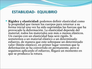 ESTABILIDAD-  EQUILIBRIO Rigidez y elasticidad:  podemos definir elasticidad como la propiedad que tienen los cuerpos para retornar a su forma inicial una vez ha sido suprimidas las fuerzas que ha provocado la deformación. La elasticidad depende del material, todos los materiales son más o menos elásticos. Un cuerpo con un elasticidad baja será rígido. Si sometemos a un material elástico a un determinado esfuerzo, de manera que este sobrepase un determinado valor (límite elástico), en primer lugar veremos que la deformación se ha convertido en permanente, pero si seguimos aplicando el esfuerzo, llegará un momento en que se produzca la rotura.  