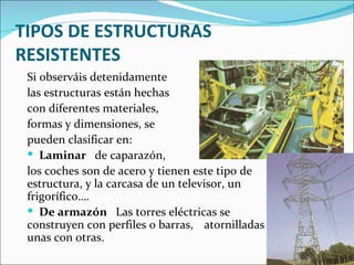 TIPOS DE ESTRUCTURAS RESISTENTES Si observáis detenidamente  las estructuras están hechas  con diferentes materiales,  formas y dimensiones, se  pueden clasificar en:  Laminar  de caparazón,  los coches son de acero y tienen este tipo de estructura, y la carcasa de un televisor, un frigorífico…. De armazón  Las torres eléctricas se  construyen con perfiles o barras,  atornilladas unas con otras.  