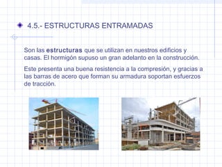 4.5.- ESTRUCTURAS ENTRAMADAS
Son las estructuras que se utilizan en nuestros edificios y
casas. El hormigón supuso un gran adelanto en la construcción.
Este presenta una buena resistencia a la compresión, y gracias a
las barras de acero que forman su armadura soportan esfuerzos
de tracción.
 