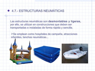 4.7.- ESTRUCTURAS NEUMÁTICAS
Las estructuras neumáticas son desmontables y ligeras,
por ello, se utilizan en construcciones que deben ser
transportadas e instaladas de forma rápida y sencilla.
Se emplean como hospitales de campaña, atracciones
infantiles, lanchas neumáticas...
 